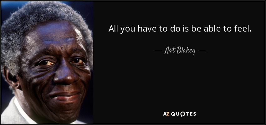 All you have to do is be able to feel. - Art Blakey