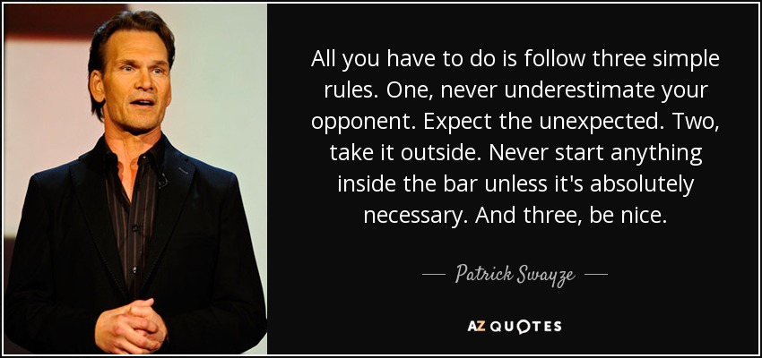 All you have to do is follow three simple rules. One, never underestimate your opponent. Expect the unexpected. Two, take it outside. Never start anything inside the bar unless it's absolutely necessary. And three, be nice. - Patrick Swayze