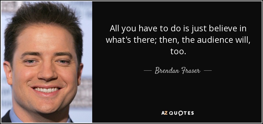 All you have to do is just believe in what's there; then, the audience will, too. - Brendan Fraser
