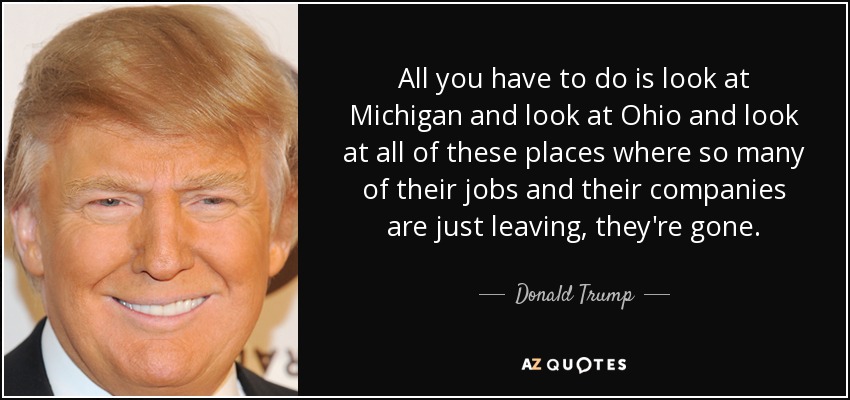 All you have to do is look at Michigan and look at Ohio and look at all of these places where so many of their jobs and their companies are just leaving, they're gone. - Donald Trump