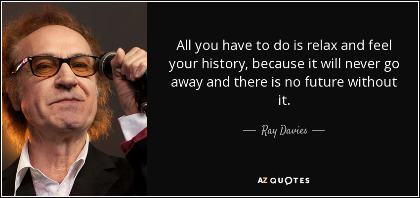 All you have to do is relax and feel your history, because it will never go away and there is no future without it. - Ray Davies