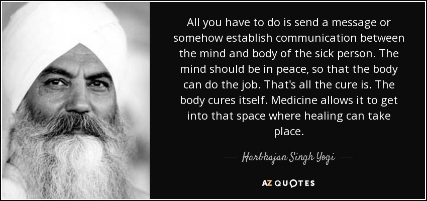 All you have to do is send a message or somehow establish communication between the mind and body of the sick person. The mind should be in peace, so that the body can do the job. That's all the cure is. The body cures itself. Medicine allows it to get into that space where healing can take place. - Harbhajan Singh Yogi