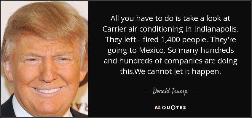 All you have to do is take a look at Carrier air conditioning in Indianapolis. They left - fired 1,400 people. They're going to Mexico. So many hundreds and hundreds of companies are doing this.We cannot let it happen. - Donald Trump