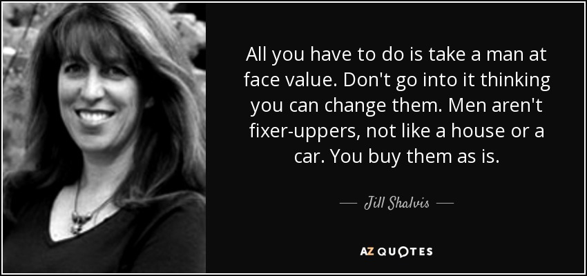 All you have to do is take a man at face value. Don't go into it thinking you can change them. Men aren't fixer-uppers, not like a house or a car. You buy them as is. - Jill Shalvis