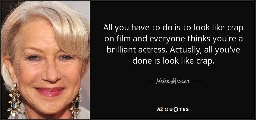 All you have to do is to look like crap on film and everyone thinks you're a brilliant actress. Actually, all you've done is look like crap. - Helen Mirren