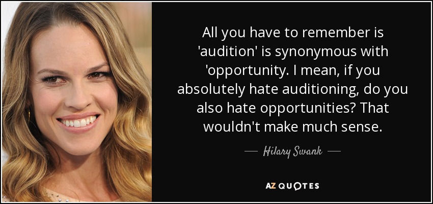 All you have to remember is 'audition' is synonymous with 'opportunity. I mean, if you absolutely hate auditioning, do you also hate opportunities? That wouldn't make much sense. - Hilary Swank