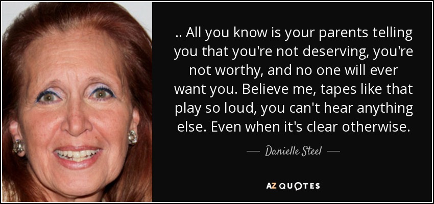 .. All you know is your parents telling you that you're not deserving, you're not worthy, and no one will ever want you. Believe me, tapes like that play so loud, you can't hear anything else. Even when it's clear otherwise. - Danielle Steel