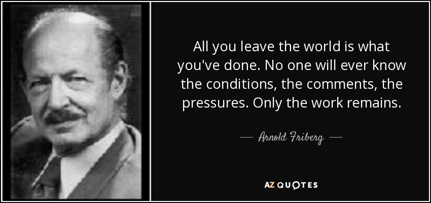 All you leave the world is what you've done. No one will ever know the conditions, the comments, the pressures. Only the work remains. - Arnold Friberg