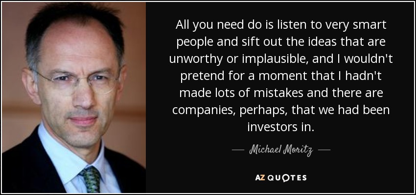 All you need do is listen to very smart people and sift out the ideas that are unworthy or implausible, and I wouldn't pretend for a moment that I hadn't made lots of mistakes and there are companies, perhaps, that we had been investors in. - Michael Moritz