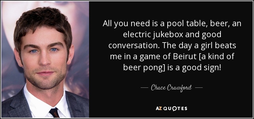 All you need is a pool table, beer, an electric jukebox and good conversation. The day a girl beats me in a game of Beirut [a kind of beer pong] is a good sign! - Chace Crawford
