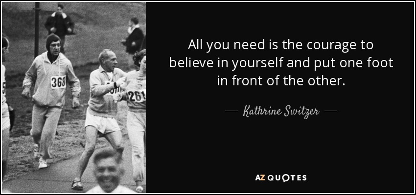 All you need is the courage to believe in yourself and put one foot in front of the other. - Kathrine Switzer