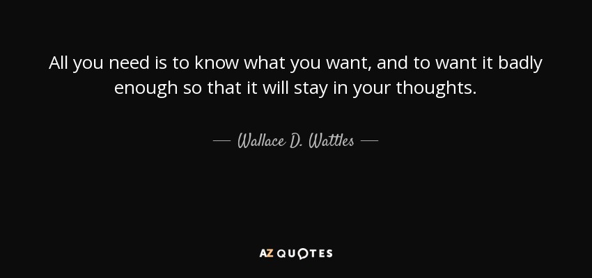 All you need is to know what you want, and to want it badly enough so that it will stay in your thoughts. - Wallace D. Wattles