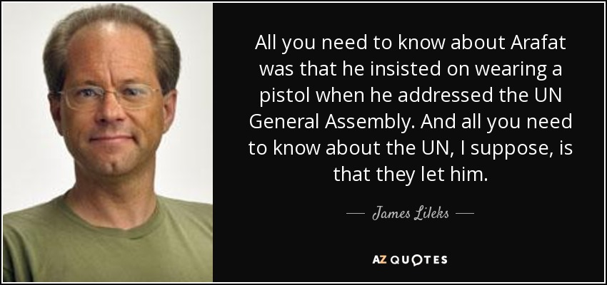 All you need to know about Arafat was that he insisted on wearing a pistol when he addressed the UN General Assembly. And all you need to know about the UN, I suppose, is that they let him. - James Lileks