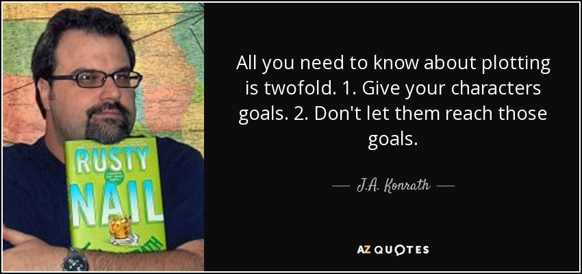 All you need to know about plotting is twofold. 1. Give your characters goals. 2. Don't let them reach those goals. - J.A. Konrath