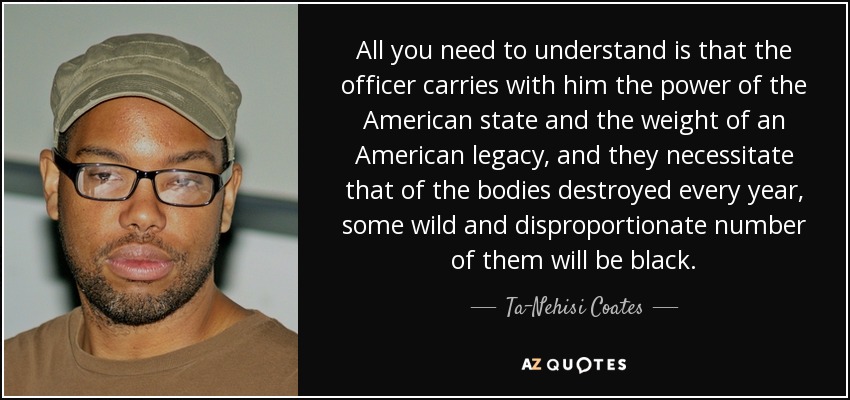All you need to understand is that the officer carries with him the power of the American state and the weight of an American legacy, and they necessitate that of the bodies destroyed every year, some wild and disproportionate number of them will be black. - Ta-Nehisi Coates