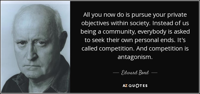 All you now do is pursue your private objectives within society. Instead of us being a community, everybody is asked to seek their own personal ends. It's called competition. And competition is antagonism. - Edward Bond