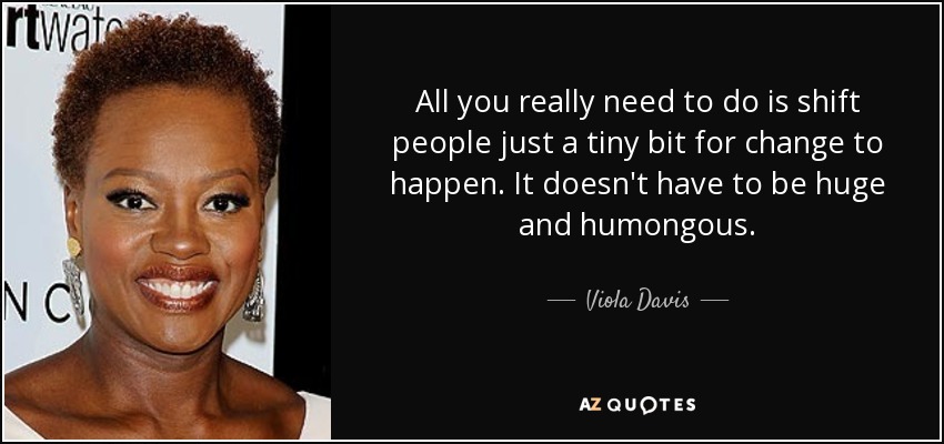 All you really need to do is shift people just a tiny bit for change to happen. It doesn't have to be huge and humongous. - Viola Davis