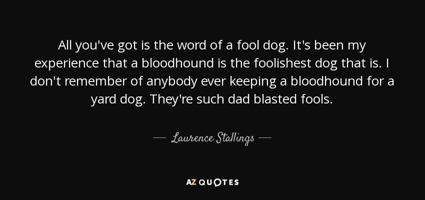 All you've got is the word of a fool dog. It's been my experience that a bloodhound is the foolishest dog that is. I don't remember of anybody ever keeping a bloodhound for a yard dog. They're such dad blasted fools. - Laurence Stallings