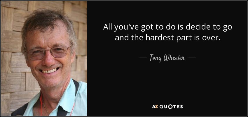 All you've got to do is decide to go and the hardest part is over. - Tony Wheeler