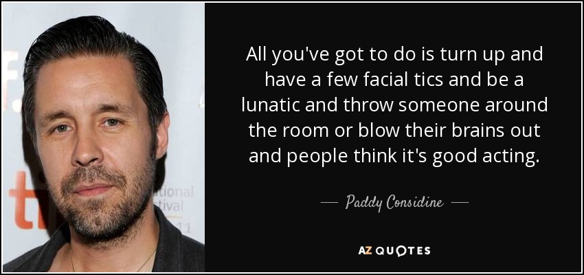 All you've got to do is turn up and have a few facial tics and be a lunatic and throw someone around the room or blow their brains out and people think it's good acting. - Paddy Considine
