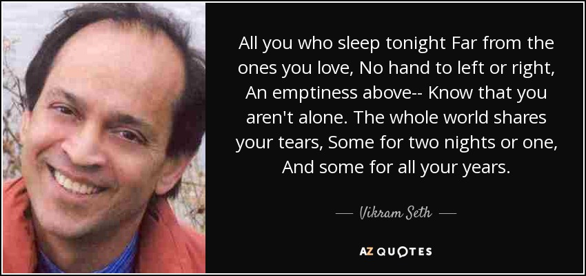 All you who sleep tonight Far from the ones you love, No hand to left or right, An emptiness above-- Know that you aren't alone. The whole world shares your tears, Some for two nights or one, And some for all your years. - Vikram Seth