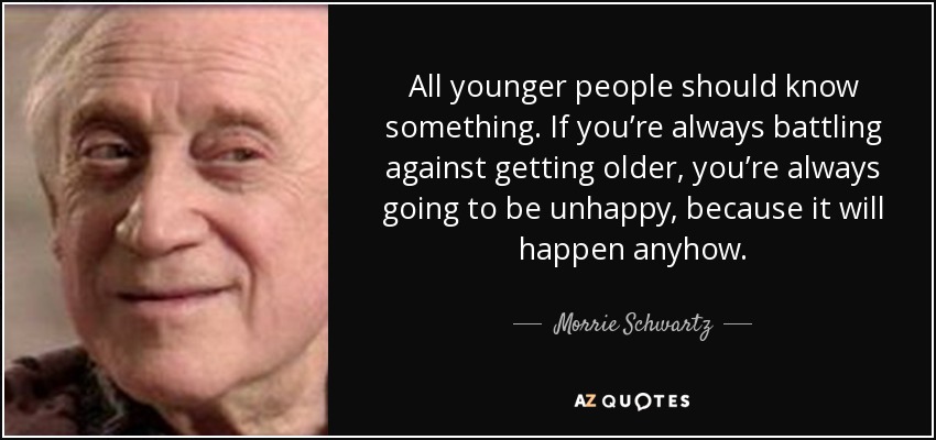 All younger people should know something. If you’re always battling against getting older, you’re always going to be unhappy, because it will happen anyhow. - Morrie Schwartz