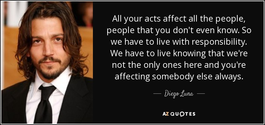 All your acts affect all the people, people that you don't even know. So we have to live with responsibility. We have to live knowing that we're not the only ones here and you're affecting somebody else always. - Diego Luna