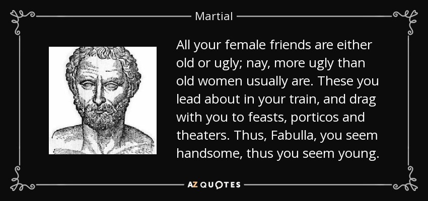 All your female friends are either old or ugly; nay, more ugly than old women usually are. These you lead about in your train, and drag with you to feasts, porticos and theaters. Thus, Fabulla, you seem handsome, thus you seem young. - Martial
