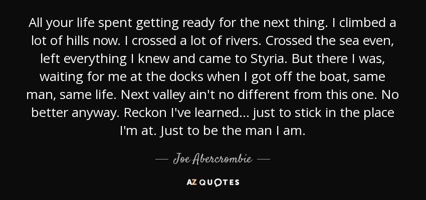 All your life spent getting ready for the next thing. I climbed a lot of hills now. I crossed a lot of rivers. Crossed the sea even, left everything I knew and came to Styria. But there I was, waiting for me at the docks when I got off the boat, same man, same life. Next valley ain't no different from this one. No better anyway. Reckon I've learned ... just to stick in the place I'm at. Just to be the man I am. - Joe Abercrombie