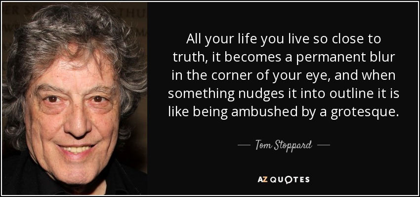 All your life you live so close to truth, it becomes a permanent blur in the corner of your eye, and when something nudges it into outline it is like being ambushed by a grotesque. - Tom Stoppard