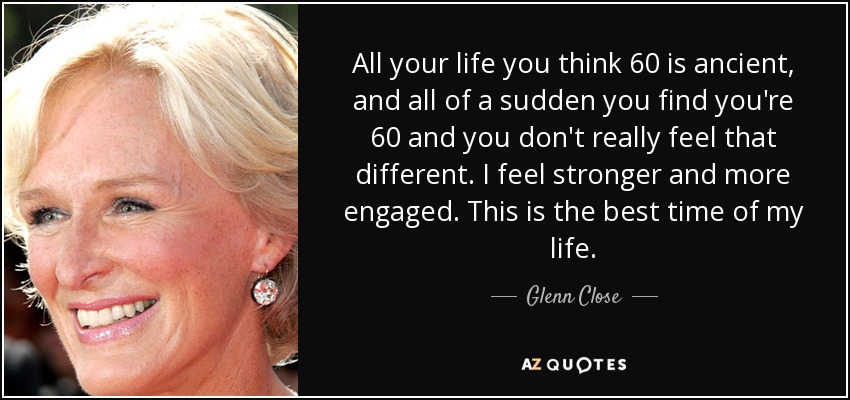 All your life you think 60 is ancient, and all of a sudden you find you're 60 and you don't really feel that different. I feel stronger and more engaged. This is the best time of my life. - Glenn Close