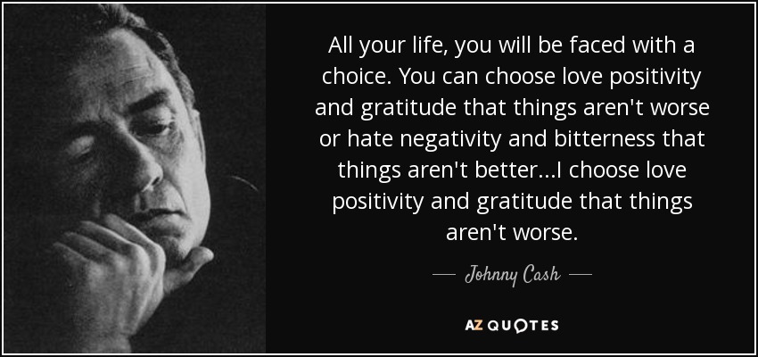 All your life, you will be faced with a choice. You can choose love positivity and gratitude that things aren't worse or hate negativity and bitterness that things aren't better ...I choose love positivity and gratitude that things aren't worse. - Johnny Cash