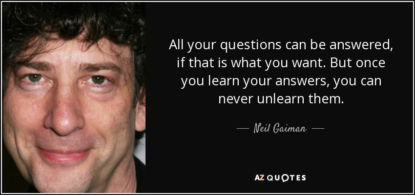 All your questions can be answered, if that is what you want. But once you learn your answers, you can never unlearn them. - Neil Gaiman