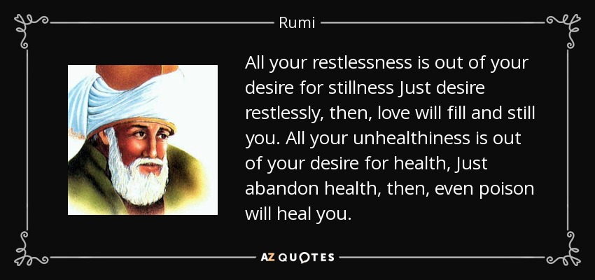 All your restlessness is out of your desire for stillness Just desire restlessly, then, love will fill and still you. All your unhealthiness is out of your desire for health, Just abandon health, then, even poison will heal you. - Rumi