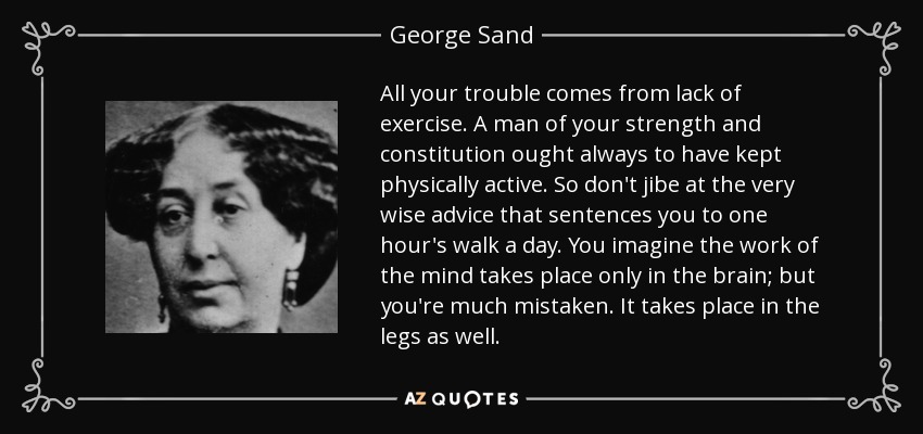 All your trouble comes from lack of exercise. A man of your strength and constitution ought always to have kept physically active. So don't jibe at the very wise advice that sentences you to one hour's walk a day. You imagine the work of the mind takes place only in the brain; but you're much mistaken. It takes place in the legs as well. - George Sand