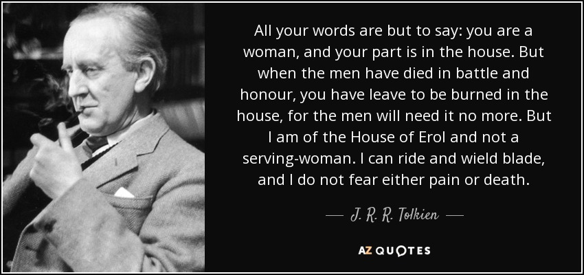 All your words are but to say: you are a woman, and your part is in the house. But when the men have died in battle and honour, you have leave to be burned in the house, for the men will need it no more. But I am of the House of Erol and not a serving-woman. I can ride and wield blade, and I do not fear either pain or death. - J. R. R. Tolkien