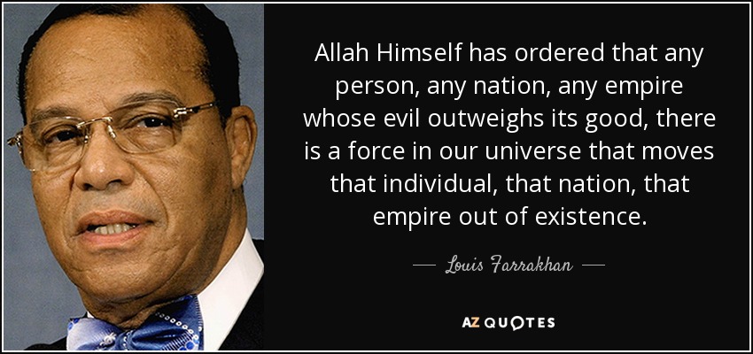 Allah Himself has ordered that any person, any nation, any empire whose evil outweighs its good, there is a force in our universe that moves that individual, that nation, that empire out of existence. - Louis Farrakhan