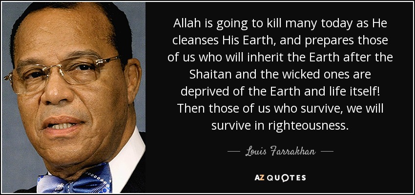 Allah is going to kill many today as He cleanses His Earth, and prepares those of us who will inherit the Earth after the Shaitan and the wicked ones are deprived of the Earth and life itself! Then those of us who survive, we will survive in righteousness. - Louis Farrakhan