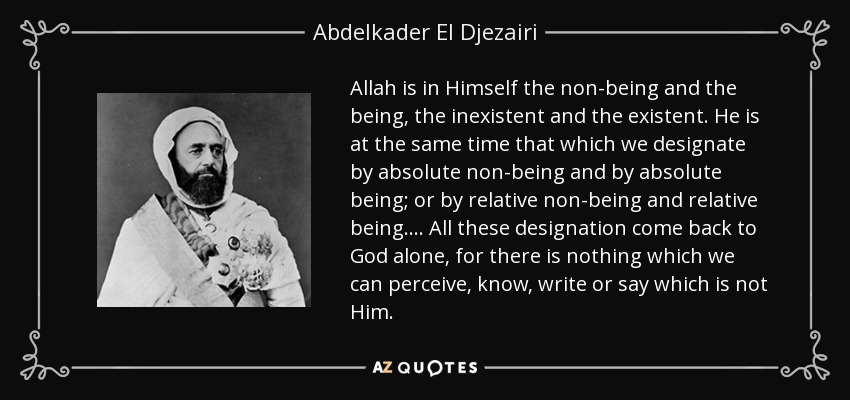 Allah is in Himself the non-being and the being, the inexistent and the existent. He is at the same time that which we designate by absolute non-being and by absolute being; or by relative non-being and relative being. . . . All these designation come back to God alone, for there is nothing which we can perceive, know, write or say which is not Him. - Abdelkader El Djezairi