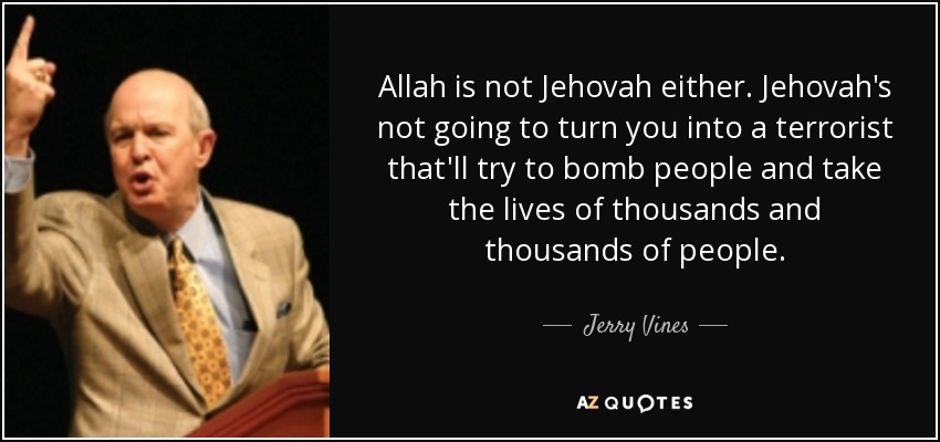 Allah is not Jehovah either. Jehovah's not going to turn you into a terrorist that'll try to bomb people and take the lives of thousands and thousands of people. - Jerry Vines