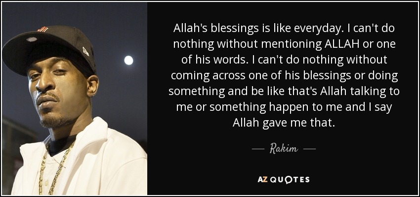 Allah's blessings is like everyday. I can't do nothing without mentioning ALLAH or one of his words. I can't do nothing without coming across one of his blessings or doing something and be like that's Allah talking to me or something happen to me and I say Allah gave me that. - Rakim