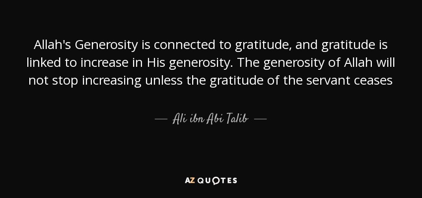 Allah's Generosity is connected to gratitude, and gratitude is linked to increase in His generosity. The generosity of Allah will not stop increasing unless the gratitude of the servant ceases - Ali ibn Abi Talib