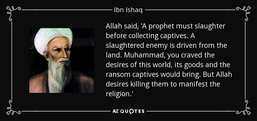 Allah said, 'A prophet must slaughter before collecting captives. A slaughtered enemy is driven from the land. Muhammad, you craved the desires of this world, its goods and the ransom captives would bring. But Allah desires killing them to manifest the religion.' - Ibn Ishaq