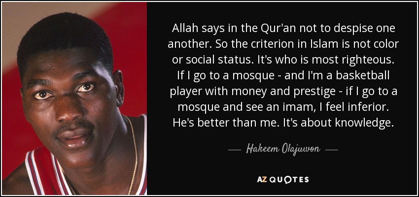 Allah says in the Qur'an not to despise one another. So the criterion in Islam is not color or social status. It's who is most righteous. If I go to a mosque - and I'm a basketball player with money and prestige - if I go to a mosque and see an imam, I feel inferior. He's better than me. It's about knowledge. - Hakeem Olajuwon