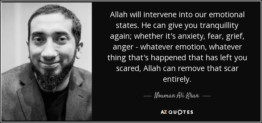 Allah will intervene into our emotional states. He can give you tranquillity again; whether it's anxiety, fear, grief, anger - whatever emotion, whatever thing that's happened that has left you scared, Allah can remove that scar entirely. - Nouman Ali Khan