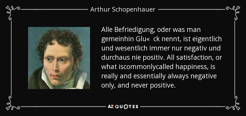 Alle Befriedigung, oder was man gemeinhin Glu« ck nennt, ist eigentlich und wesentlich immer nur negativ und durchaus nie positiv. All satisfaction, or what iscommonlycalled happiness, is really and essentially always negative only, and never positive. - Arthur Schopenhauer