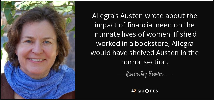 Allegra's Austen wrote about the impact of financial need on the intimate lives of women. If she'd worked in a bookstore, Allegra would have shelved Austen in the horror section. - Karen Joy Fowler