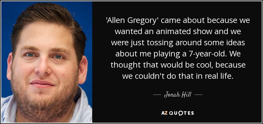 'Allen Gregory' came about because we wanted an animated show and we were just tossing around some ideas about me playing a 7-year-old. We thought that would be cool, because we couldn't do that in real life. - Jonah Hill