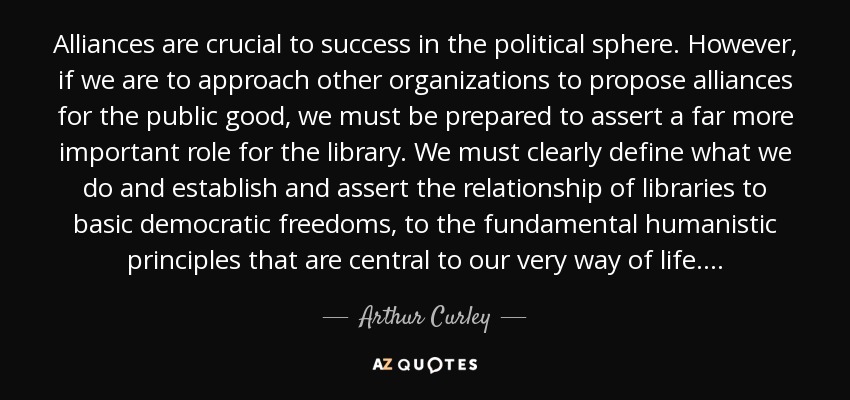 Alliances are crucial to success in the political sphere. However, if we are to approach other organizations to propose alliances for the public good, we must be prepared to assert a far more important role for the library. We must clearly define what we do and establish and assert the relationship of libraries to basic democratic freedoms, to the fundamental humanistic principles that are central to our very way of life. . . . - Arthur Curley