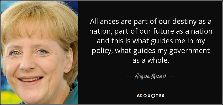 Alliances are part of our destiny as a nation, part of our future as a nation and this is what guides me in my policy, what guides my government as a whole. - Angela Merkel